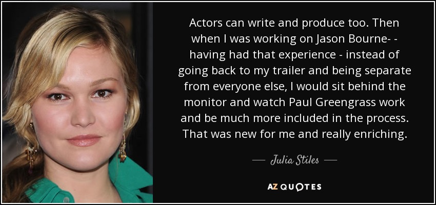 Actors can write and produce too. Then when I was working on Jason Bourne­ - having had that experience - instead of going back to my trailer and being separate from everyone else, I would sit behind the monitor and watch Paul Greengrass work and be much more included in the process. That was new for me and really enriching. - Julia Stiles