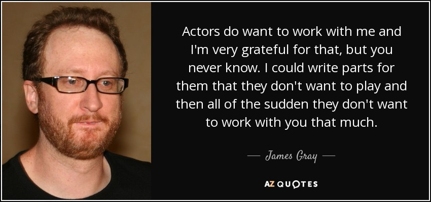 Actors do want to work with me and I'm very grateful for that, but you never know. I could write parts for them that they don't want to play and then all of the sudden they don't want to work with you that much. - James Gray