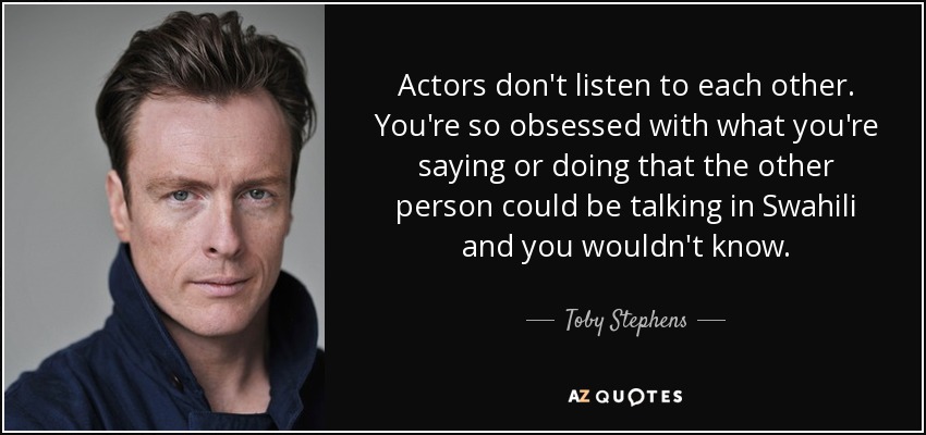 Actors don't listen to each other. You're so obsessed with what you're saying or doing that the other person could be talking in Swahili and you wouldn't know. - Toby Stephens