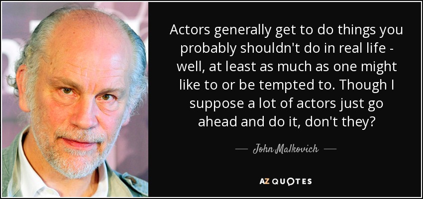 Actors generally get to do things you probably shouldn't do in real life - well, at least as much as one might like to or be tempted to. Though I suppose a lot of actors just go ahead and do it, don't they? - John Malkovich