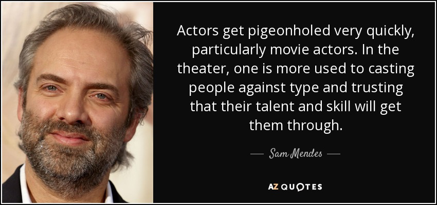Actors get pigeonholed very quickly, particularly movie actors. In the theater, one is more used to casting people against type and trusting that their talent and skill will get them through. - Sam Mendes