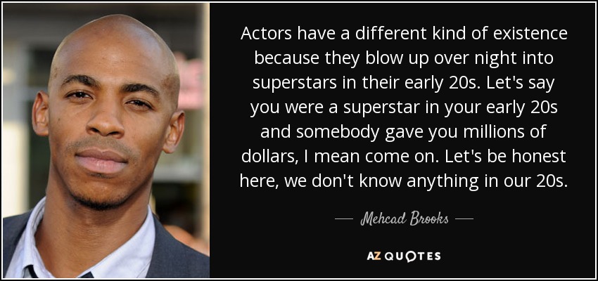 Actors have a different kind of existence because they blow up over night into superstars in their early 20s. Let's say you were a superstar in your early 20s and somebody gave you millions of dollars, I mean come on. Let's be honest here, we don't know anything in our 20s. - Mehcad Brooks