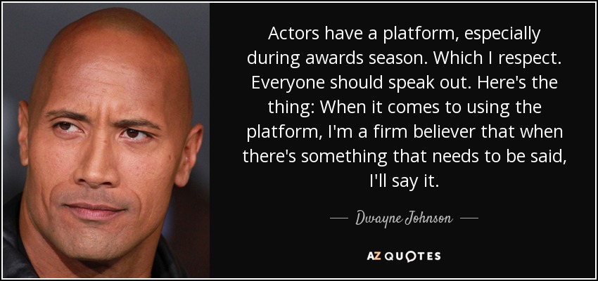Actors have a platform, especially during awards season. Which I respect. Everyone should speak out. Here's the thing: When it comes to using the platform, I'm a firm believer that when there's something that needs to be said, I'll say it. - Dwayne Johnson