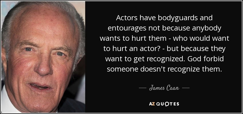 Actors have bodyguards and entourages not because anybody wants to hurt them - who would want to hurt an actor? - but because they want to get recognized. God forbid someone doesn't recognize them. - James Caan