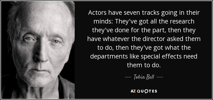 Actors have seven tracks going in their minds: They've got all the research they've done for the part, then they have whatever the director asked them to do, then they've got what the departments like special effects need them to do. - Tobin Bell