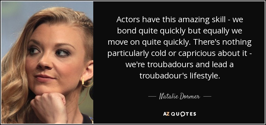 Actors have this amazing skill - we bond quite quickly but equally we move on quite quickly. There's nothing particularly cold or capricious about it - we're troubadours and lead a troubadour's lifestyle. - Natalie Dormer