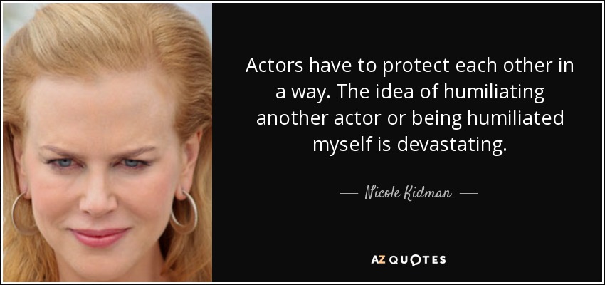 Actors have to protect each other in a way. The idea of humiliating another actor or being humiliated myself is devastating. - Nicole Kidman