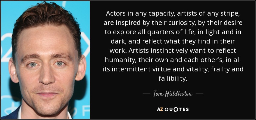Actors in any capacity, artists of any stripe, are inspired by their curiosity, by their desire to explore all quarters of life, in light and in dark, and reflect what they find in their work. Artists instinctively want to reflect humanity, their own and each other's, in all its intermittent virtue and vitality, frailty and fallibility. - Tom Hiddleston