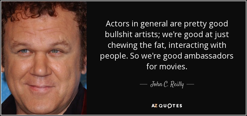 Actors in general are pretty good bullshit artists; we're good at just chewing the fat, interacting with people. So we're good ambassadors for movies. - John C. Reilly