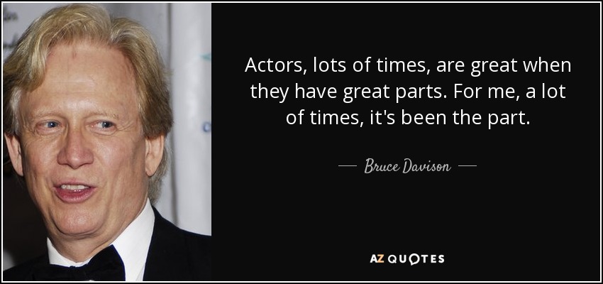 Actors, lots of times, are great when they have great parts. For me, a lot of times, it's been the part. - Bruce Davison