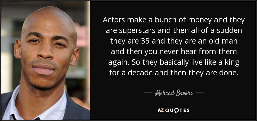 Actors make a bunch of money and they are superstars and then all of a sudden they are 35 and they are an old man and then you never hear from them again. So they basically live like a king for a decade and then they are done. - Mehcad Brooks