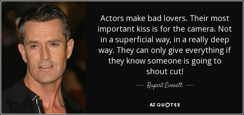 Actors make bad lovers. Their most important kiss is for the camera. Not in a superficial way, in a really deep way. They can only give everything if they know someone is going to shout cut! - Rupert Everett