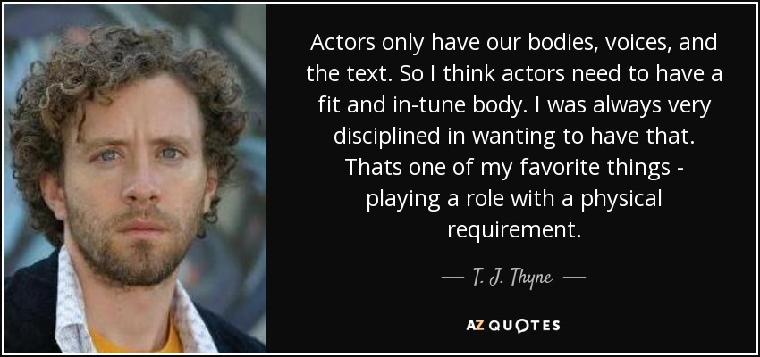 Actors only have our bodies, voices, and the text. So I think actors need to have a fit and in-tune body. I was always very disciplined in wanting to have that. Thats one of my favorite things - playing a role with a physical requirement. - T. J. Thyne
