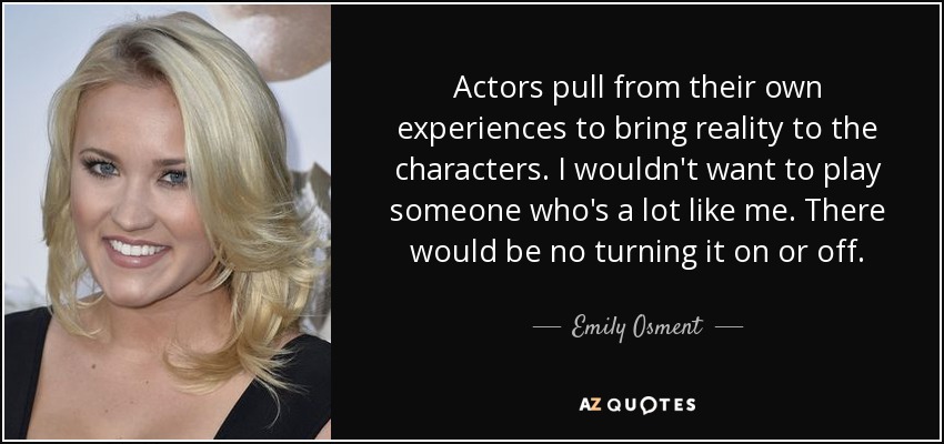 Actors pull from their own experiences to bring reality to the characters. I wouldn't want to play someone who's a lot like me. There would be no turning it on or off. - Emily Osment