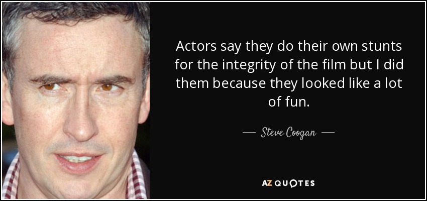 Actors say they do their own stunts for the integrity of the film but I did them because they looked like a lot of fun. - Steve Coogan