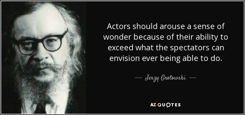 Actors should arouse a sense of wonder because of their ability to exceed what the spectators can envision ever being able to do. - Jerzy Grotowski