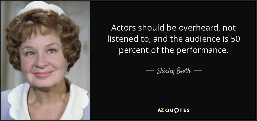 Actors should be overheard, not listened to, and the audience is 50 percent of the performance. - Shirley Booth