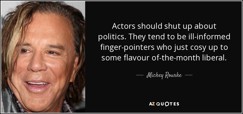 Actors should shut up about politics. They tend to be ill-informed finger-pointers who just cosy up to some flavour of-the-month liberal. - Mickey Rourke