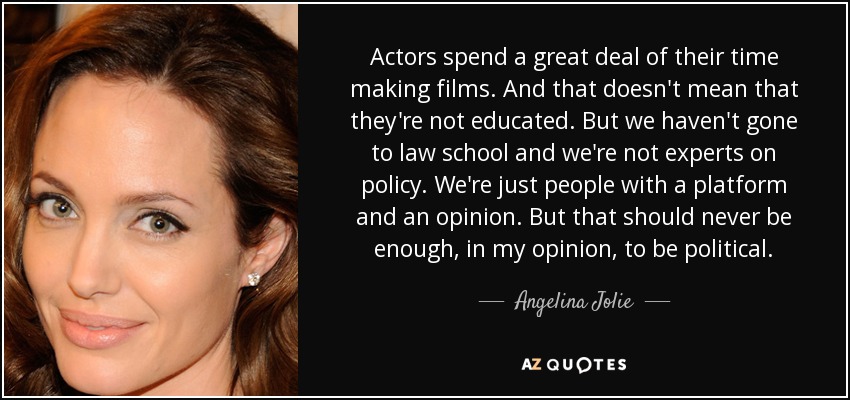 Actors spend a great deal of their time making films. And that doesn't mean that they're not educated. But we haven't gone to law school and we're not experts on policy. We're just people with a platform and an opinion. But that should never be enough, in my opinion, to be political. - Angelina Jolie