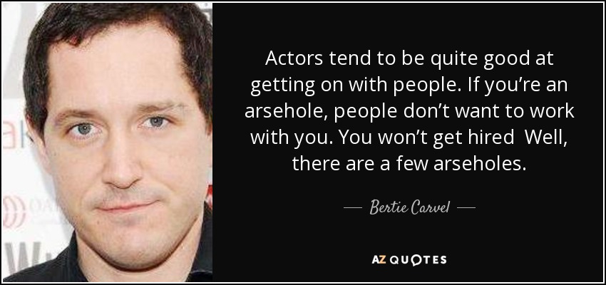 Actors tend to be quite good at getting on with people. If you’re an arsehole, people don’t want to work with you. You won’t get hired Well, there are a few arseholes. - Bertie Carvel