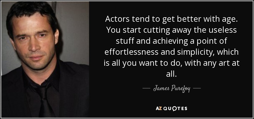 Actors tend to get better with age. You start cutting away the useless stuff and achieving a point of effortlessness and simplicity, which is all you want to do, with any art at all. - James Purefoy