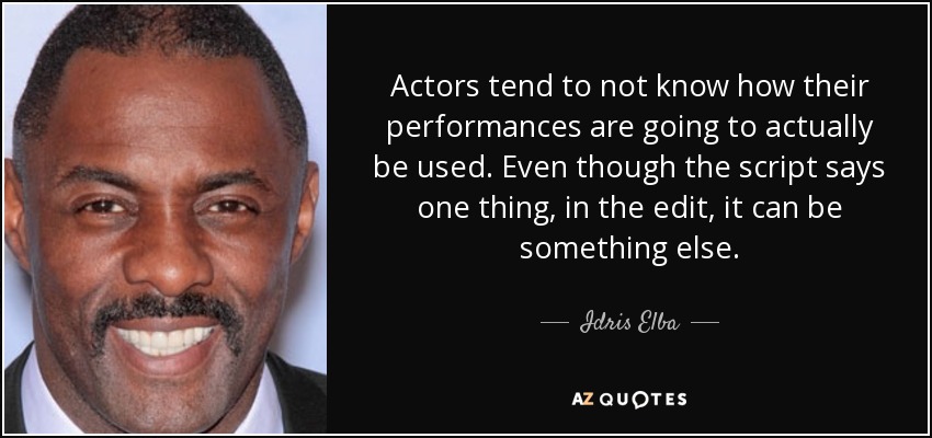 Actors tend to not know how their performances are going to actually be used. Even though the script says one thing, in the edit, it can be something else. - Idris Elba
