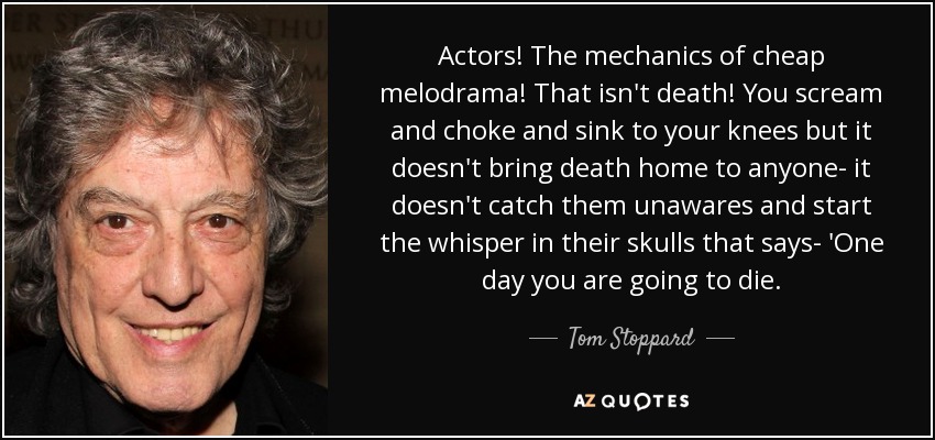 Actors! The mechanics of cheap melodrama! That isn't death! You scream and choke and sink to your knees but it doesn't bring death home to anyone- it doesn't catch them unawares and start the whisper in their skulls that says- 'One day you are going to die. - Tom Stoppard