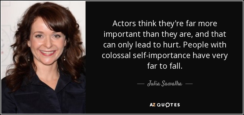 Actors think they're far more important than they are, and that can only lead to hurt. People with colossal self-importance have very far to fall. - Julia Sawalha
