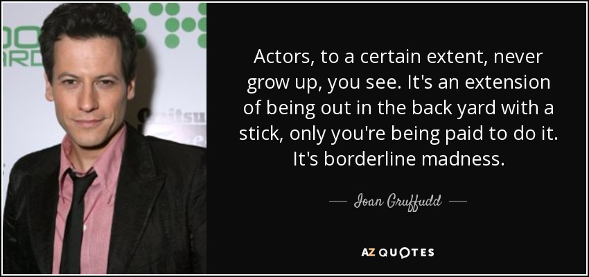 Actors, to a certain extent, never grow up, you see. It's an extension of being out in the back yard with a stick, only you're being paid to do it. It's borderline madness. - Ioan Gruffudd