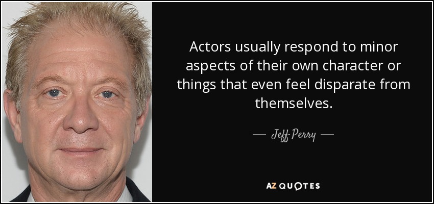Actors usually respond to minor aspects of their own character or things that even feel disparate from themselves. - Jeff Perry