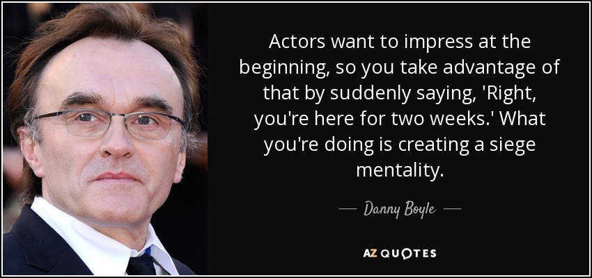 Actors want to impress at the beginning, so you take advantage of that by suddenly saying, 'Right, you're here for two weeks.' What you're doing is creating a siege mentality. - Danny Boyle