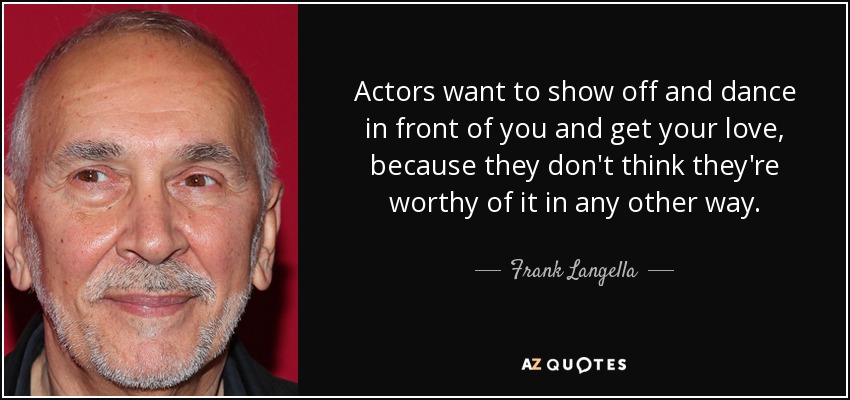 Actors want to show off and dance in front of you and get your love, because they don't think they're worthy of it in any other way. - Frank Langella