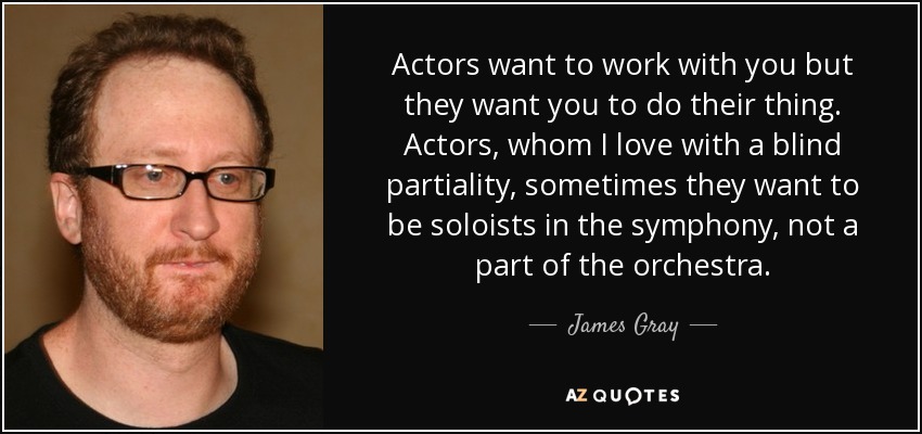 Actors want to work with you but they want you to do their thing. Actors, whom I love with a blind partiality, sometimes they want to be soloists in the symphony, not a part of the orchestra. - James Gray