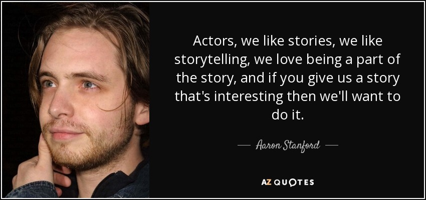 Actors, we like stories, we like storytelling, we love being a part of the story, and if you give us a story that's interesting then we'll want to do it. - Aaron Stanford