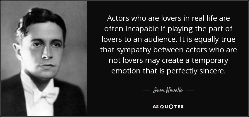 Actors who are lovers in real life are often incapable if playing the part of lovers to an audience. It is equally true that sympathy between actors who are not lovers may create a temporary emotion that is perfectly sincere. - Ivor Novello