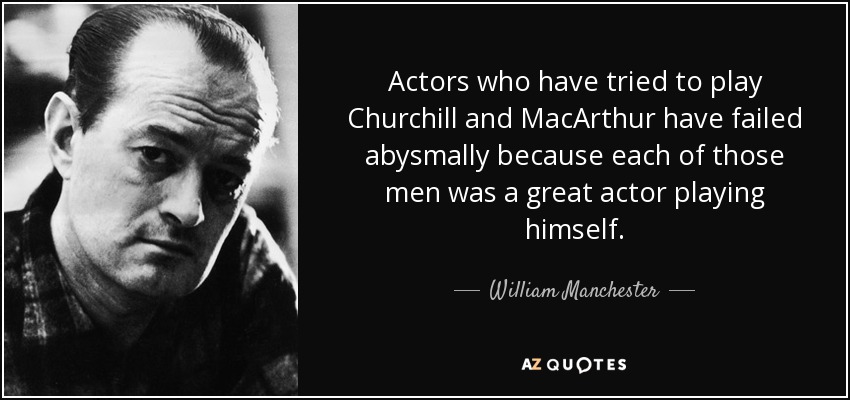 Actors who have tried to play Churchill and MacArthur have failed abysmally because each of those men was a great actor playing himself. - William Manchester