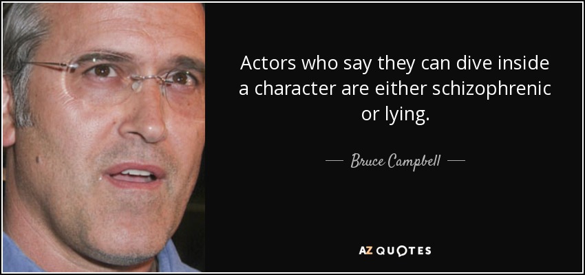 Actors who say they can dive inside a character are either schizophrenic or lying. - Bruce Campbell