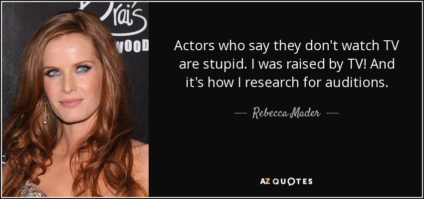 Actors who say they don't watch TV are stupid. I was raised by TV! And it's how I research for auditions. - Rebecca Mader