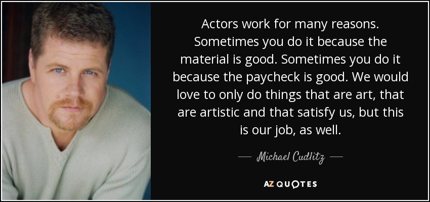 Actors work for many reasons. Sometimes you do it because the material is good. Sometimes you do it because the paycheck is good. We would love to only do things that are art, that are artistic and that satisfy us, but this is our job, as well. - Michael Cudlitz