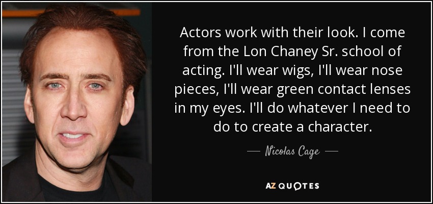 Actors work with their look. I come from the Lon Chaney Sr. school of acting. I'll wear wigs, I'll wear nose pieces, I'll wear green contact lenses in my eyes. I'll do whatever I need to do to create a character. - Nicolas Cage