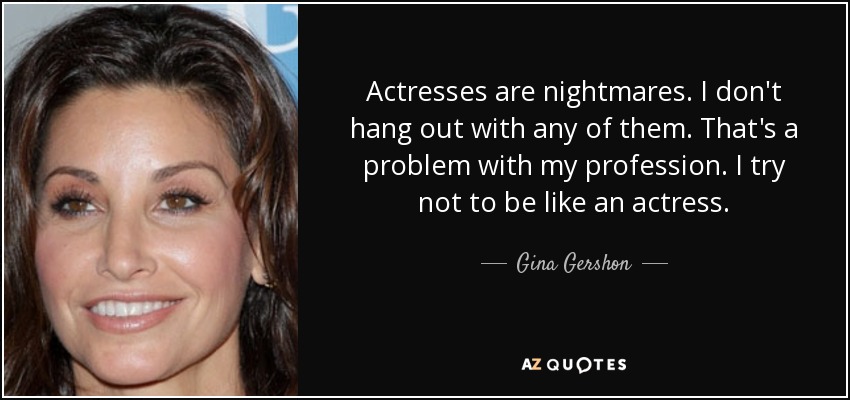 Actresses are nightmares. I don't hang out with any of them. That's a problem with my profession. I try not to be like an actress. - Gina Gershon