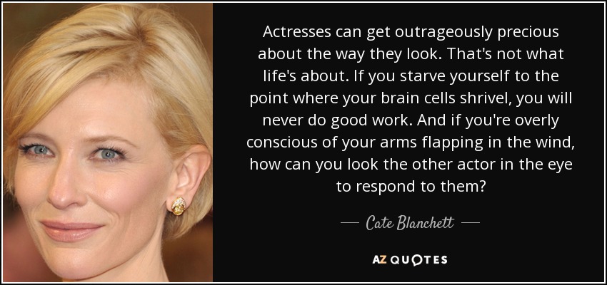 Actresses can get outrageously precious about the way they look. That's not what life's about. If you starve yourself to the point where your brain cells shrivel, you will never do good work. And if you're overly conscious of your arms flapping in the wind, how can you look the other actor in the eye to respond to them? - Cate Blanchett