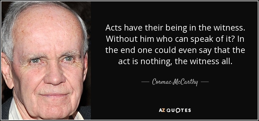 Acts have their being in the witness. Without him who can speak of it? In the end one could even say that the act is nothing, the witness all. - Cormac McCarthy