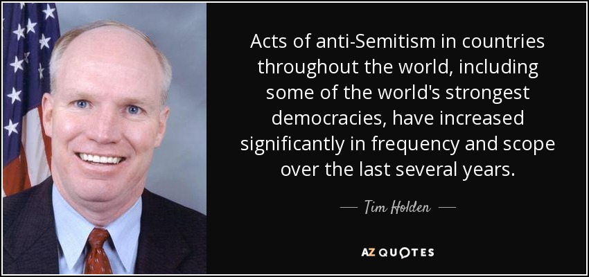 Acts of anti-Semitism in countries throughout the world, including some of the world's strongest democracies, have increased significantly in frequency and scope over the last several years. - Tim Holden