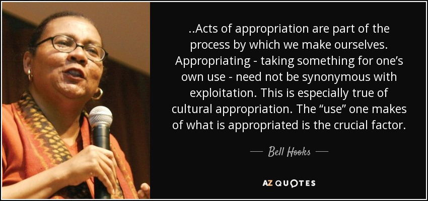 ..Acts of appropriation are part of the process by which we make ourselves. Appropriating - taking something for one’s own use - need not be synonymous with exploitation. This is especially true of cultural appropriation. The “use” one makes of what is appropriated is the crucial factor. - Bell Hooks