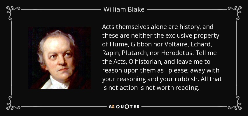 Acts themselves alone are history, and these are neither the exclusive property of Hume, Gibbon nor Voltaire, Echard, Rapin, Plutarch, nor Herodotus. Tell me the Acts, O historian, and leave me to reason upon them as I please; away with your reasoning and your rubbish. All that is not action is not worth reading. - William Blake