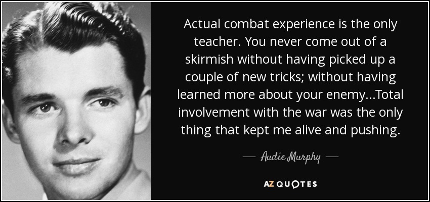 Actual combat experience is the only teacher. You never come out of a skirmish without having picked up a couple of new tricks; without having learned more about your enemy...Total involvement with the war was the only thing that kept me alive and pushing. - Audie Murphy