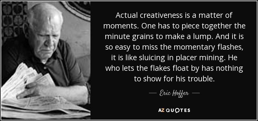 Actual creativeness is a matter of moments. One has to piece together the minute grains to make a lump. And it is so easy to miss the momentary flashes, it is like sluicing in placer mining. He who lets the flakes float by has nothing to show for his trouble. - Eric Hoffer