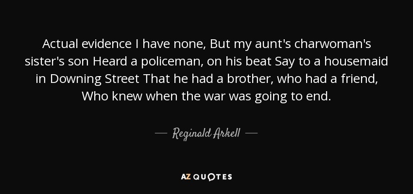 Actual evidence I have none, But my aunt's charwoman's sister's son Heard a policeman, on his beat Say to a housemaid in Downing Street That he had a brother, who had a friend, Who knew when the war was going to end. - Reginald Arkell