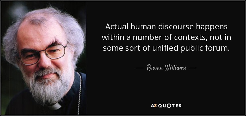 Actual human discourse happens within a number of contexts, not in some sort of unified public forum. - Rowan Williams